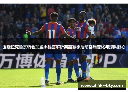 围绕拉克鲁瓦转会加盟水晶宫解析英超赛季后防格局变化与球队野心