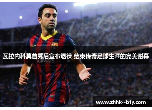 瓦拉内科莫首秀后宣布退役 结束传奇足球生涯的完美谢幕 瓦拉内科莫首秀后宣布退役 结束传奇足球生涯的完美谢幕