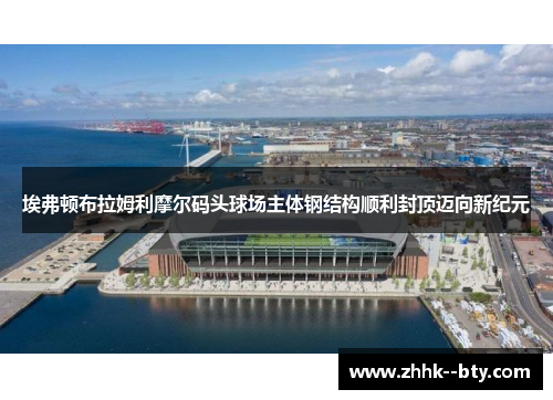 埃弗顿布拉姆利摩尔码头球场主体钢结构顺利封顶迈向新纪元