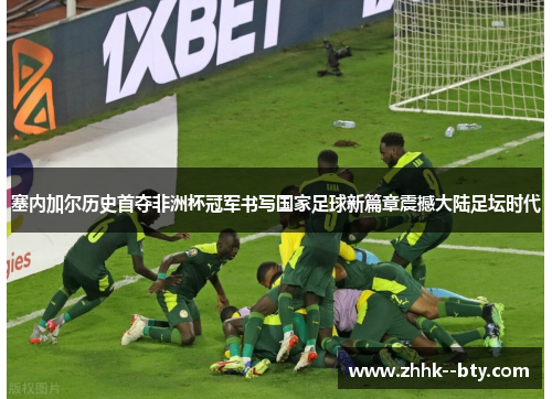 塞内加尔历史首夺非洲杯冠军书写国家足球新篇章震撼大陆足坛时代