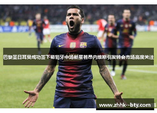 巴黎圣日耳曼成功签下葡萄牙中场新星若昂内维斯引发转会市场高度关注