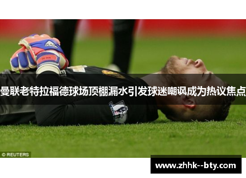 曼联老特拉福德球场顶棚漏水引发球迷嘲讽成为热议焦点