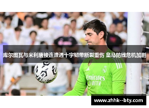 库尔图瓦与米利唐接连遭遇十字韧带断裂重伤 皇马防线危机加剧 库尔图瓦与米利唐接连遭遇十字韧带断裂重伤 皇马防线危机加剧