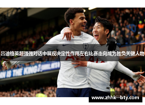 吕迪格英超强强对话中展现决定性作用左右比赛走向成为胜负关键人物