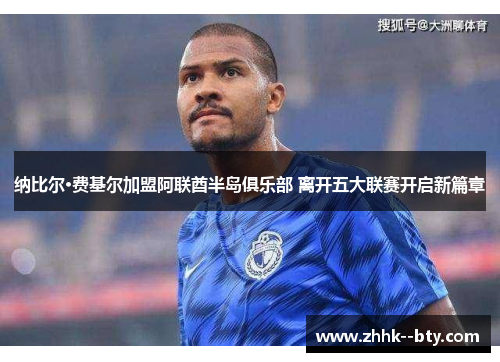 纳比尔·费基尔加盟阿联酋半岛俱乐部 离开五大联赛开启新篇章 纳比尔·费基尔加盟阿联酋半岛俱乐部 离开五大联赛开启新篇章